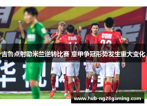 吉鲁点射助米兰逆转比赛 意甲争冠形势发生重大变化