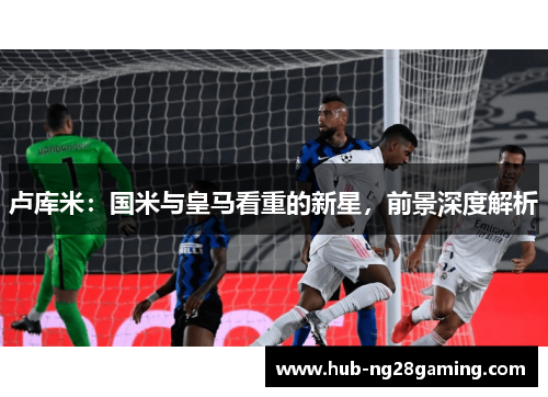 卢库米：国米与皇马看重的新星，前景深度解析