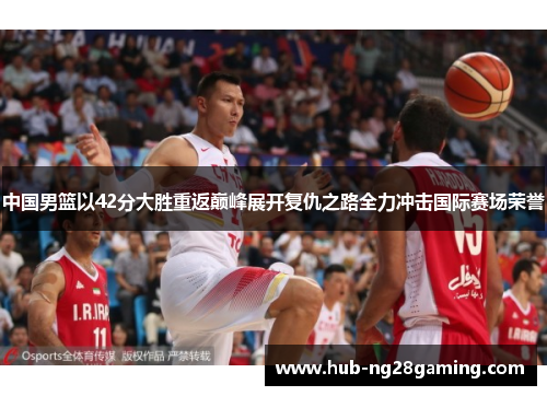 中国男篮以42分大胜重返巅峰展开复仇之路全力冲击国际赛场荣誉