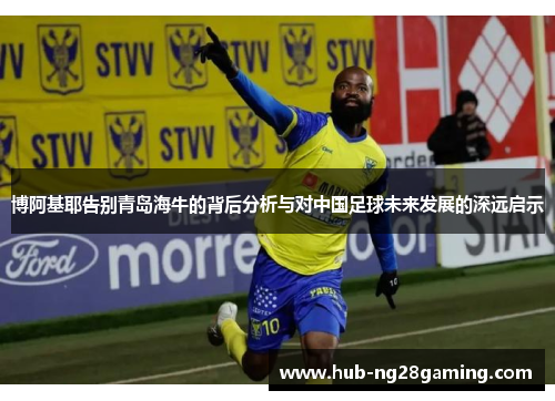 博阿基耶告别青岛海牛的背后分析与对中国足球未来发展的深远启示