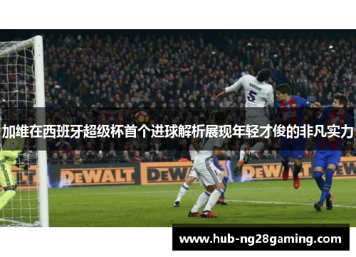 加维在西班牙超级杯首个进球解析展现年轻才俊的非凡实力