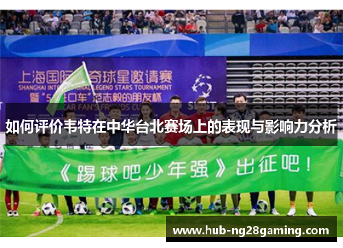 如何评价韦特在中华台北赛场上的表现与影响力分析