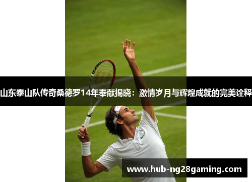 山东泰山队传奇桑德罗14年奉献揭晓：激情岁月与辉煌成就的完美诠释