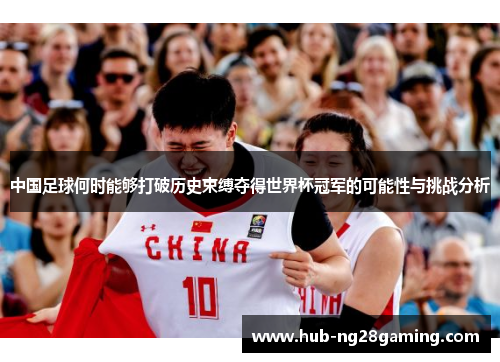 中国足球何时能够打破历史束缚夺得世界杯冠军的可能性与挑战分析