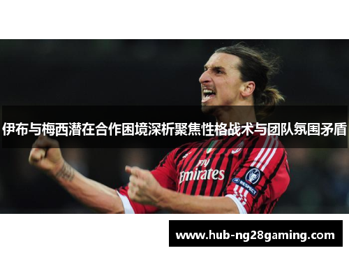 伊布与梅西潜在合作困境深析聚焦性格战术与团队氛围矛盾