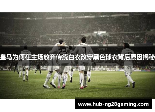 皇马为何在主场放弃传统白衣改穿黑色球衣背后原因揭秘