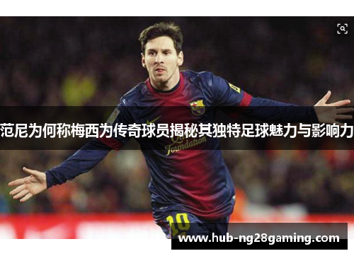 范尼为何称梅西为传奇球员揭秘其独特足球魅力与影响力