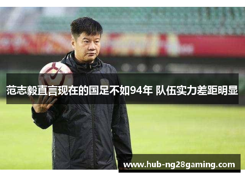 范志毅直言现在的国足不如94年 队伍实力差距明显
