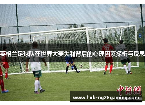 英格兰足球队在世界大赛失利背后的心理因素探析与反思 英格兰足球队在世界大赛失利背后的心理因素探析与反思
