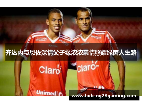 齐达内与恩佐深情父子缘浓浓亲情照耀绿茵人生路