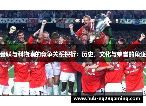 曼联与利物浦的竞争关系探析:历史、文化与荣誉的角逐 曼联与利物浦的竞争关系探析:历史、文化与荣誉的角逐