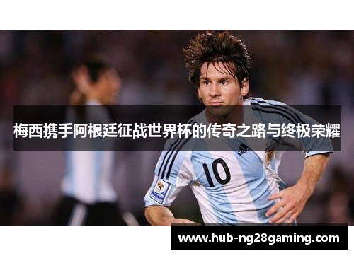 梅西携手阿根廷征战世界杯的传奇之路与终极荣耀 梅西携手阿根廷征战世界杯的传奇之路与终极荣耀