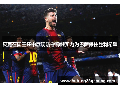 皮克在国王杯中展现防守稳健实力为巴萨保住胜利希望