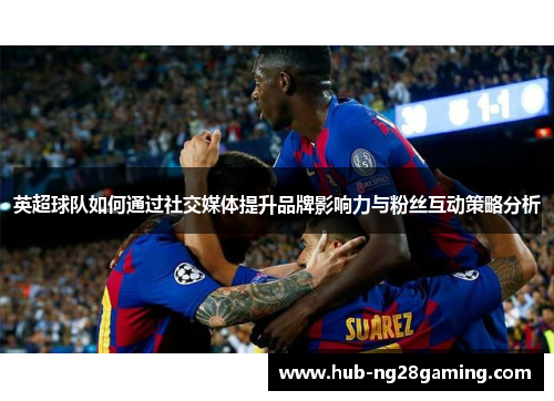 英超球队如何通过社交媒体提升品牌影响力与粉丝互动策略分析
