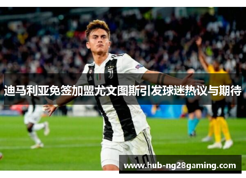 迪马利亚免签加盟尤文图斯引发球迷热议与期待 迪马利亚免签加盟尤文图斯引发球迷热议与期待