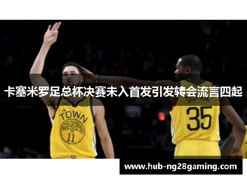 卡塞米罗足总杯决赛未入首发引发转会流言四起 卡塞米罗足总杯决赛未入首发引发转会流言四起